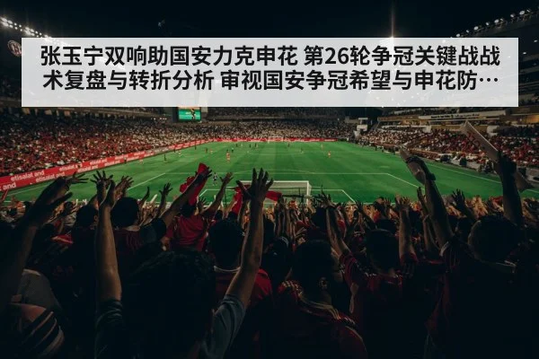 张玉宁双响助国安力克申花 第26轮争冠关键战战术复盘与转折分析 审视国安争冠希望与申花防线隐忧