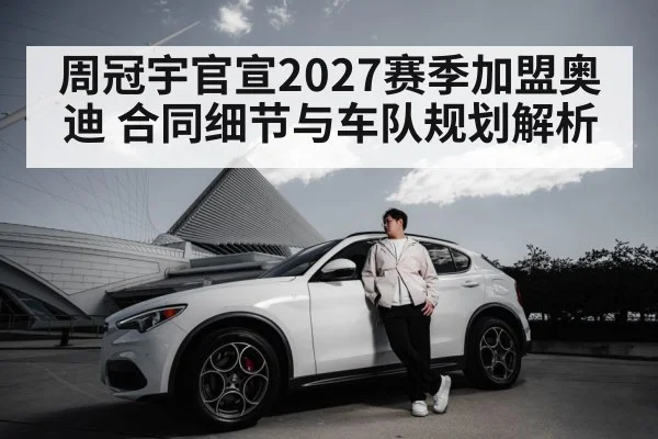 周冠宇官宣2027赛季加盟奥迪 合同细节与车队规划解析