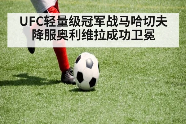 UFC轻量级冠军战马哈切夫降服奥利维拉成功卫冕